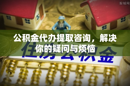 顺城公积金代办提取咨询，解决你的疑问与烦恼