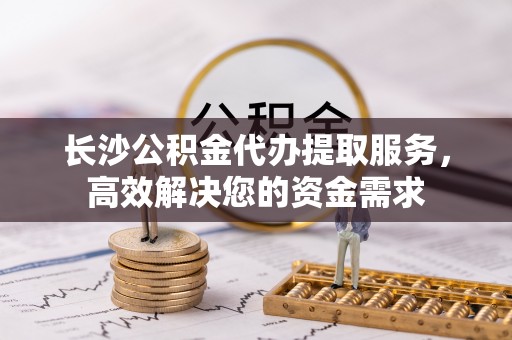 顺城长沙公积金代办提取服务，高效解决您的资金需求