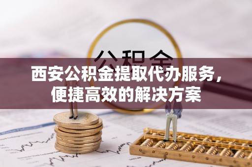 顺城西安公积金提取代办服务，便捷高效的解决方案