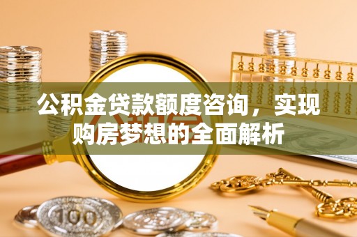 顺城公积金贷款额度咨询，实现购房梦想的全面解析