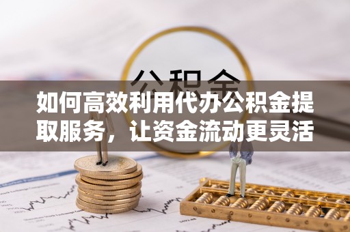 顺城如何高效利用代办公积金提取服务，让资金流动更灵活