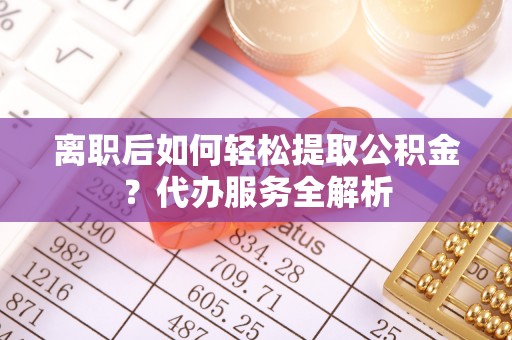 顺城离职后如何轻松提取公积金？代办服务全解析