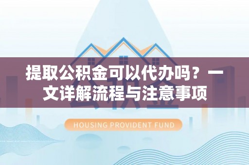 顺城提取公积金可以代办吗？一文详解流程与注意事项