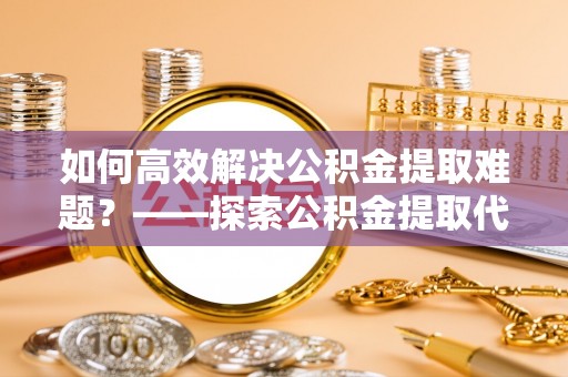 顺城如何高效解决公积金提取难题？——探索公积金提取代办哪里有的专业服务