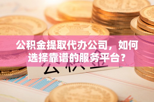 顺城公积金提取代办公司，如何选择靠谱的服务平台？