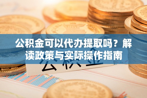 顺城公积金可以代办提取吗？解读政策与实际操作指南