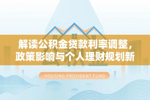 顺城解读公积金贷款利率调整，政策影响与个人理财规划新思路