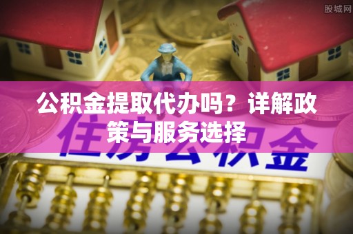 顺城公积金提取代办吗？详解政策与服务选择