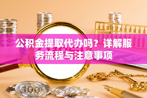 顺城公积金提取代办吗？详解服务流程与注意事项