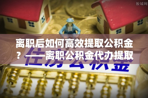 顺城离职后如何高效提取公积金？——离职公积金代办提取全流程解析