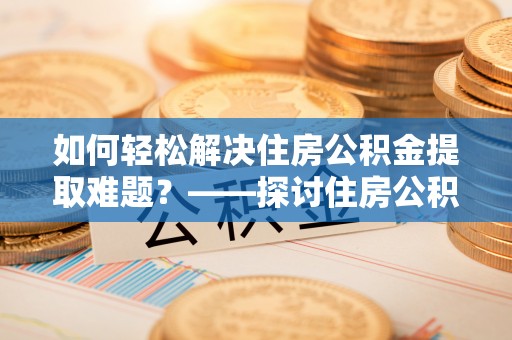 顺城如何轻松解决住房公积金提取难题？——探讨住房公积金提取代办服务