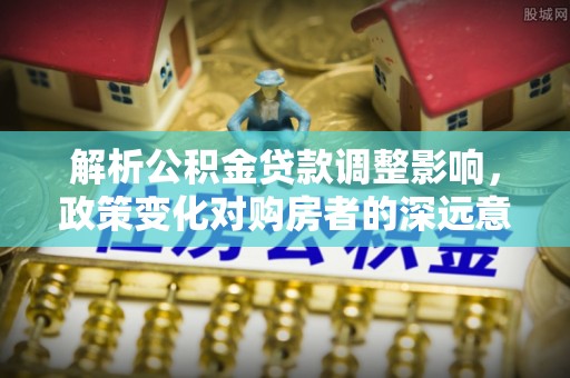顺城解析公积金贷款调整影响，政策变化对购房者的深远意义