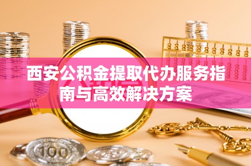 顺城西安公积金提取代办服务指南与高效解决方案