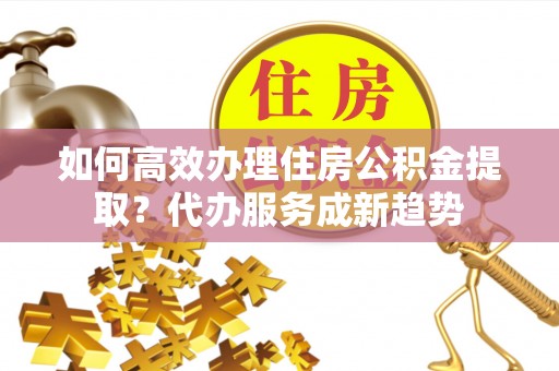 顺城如何高效办理住房公积金提取？代办服务成新趋势