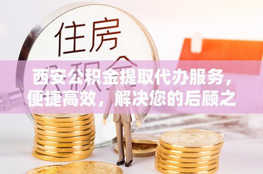 顺城西安公积金提取代办服务，便捷高效，解决您的后顾之忧