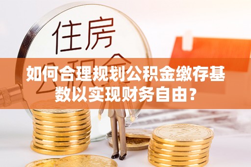 顺城如何合理规划公积金缴存基数以实现财务自由？
