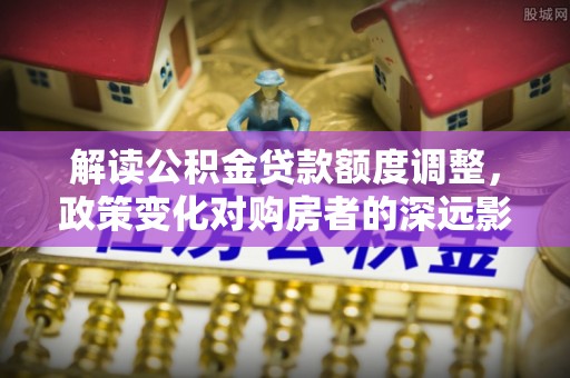 顺城解读公积金贷款额度调整，政策变化对购房者的深远影响