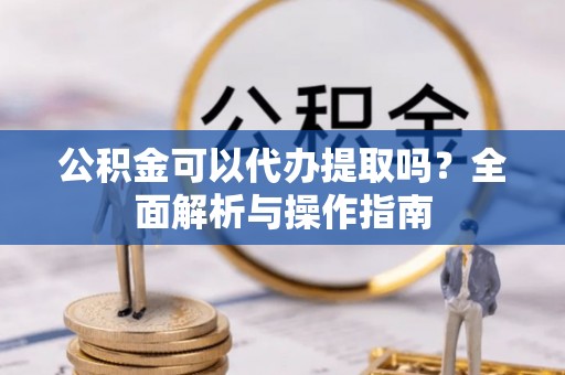 顺城公积金可以代办提取吗？全面解析与操作指南