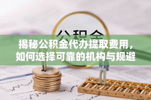 顺城揭秘公积金代办提取费用，如何选择可靠的机构与规避潜在风险