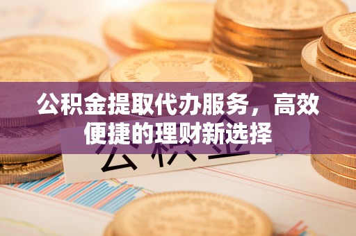 顺城公积金提取代办服务，高效便捷的理财新选择