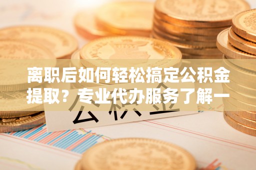 顺城离职后如何轻松搞定公积金提取？专业代办服务了解一下