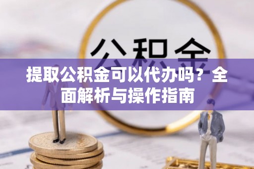 顺城提取公积金可以代办吗？全面解析与操作指南