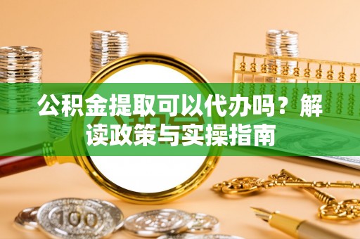 顺城公积金提取可以代办吗？解读政策与实操指南