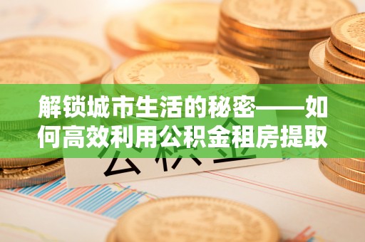 顺城解锁城市生活的秘密——如何高效利用公积金租房提取政策优化居住体验