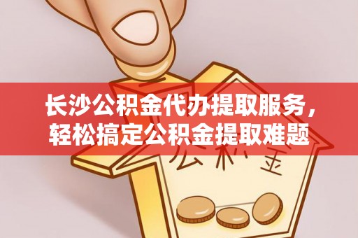 顺城长沙公积金代办提取服务，轻松搞定公积金提取难题