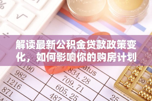 顺城解读最新公积金贷款政策变化，如何影响你的购房计划？