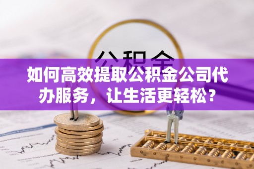 顺城如何高效提取公积金公司代办服务，让生活更轻松？