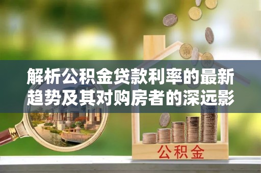 顺城解析公积金贷款利率的最新趋势及其对购房者的深远影响