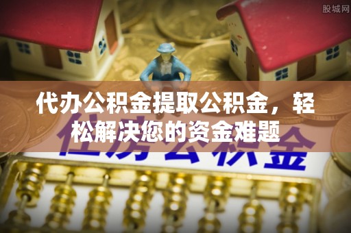 顺城代办公积金提取公积金，轻松解决您的资金难题