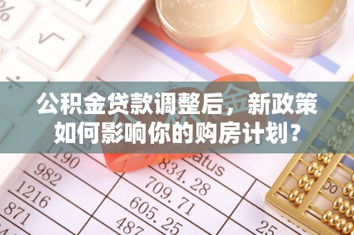 顺城公积金贷款调整后，新政策如何影响你的购房计划？
