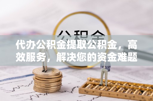 顺城代办公积金提取公积金，高效服务，解决您的资金难题