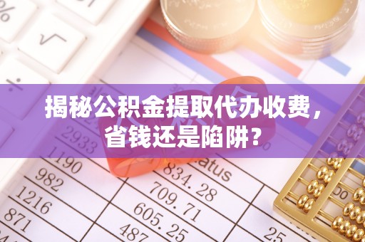 顺城揭秘公积金提取代办收费，省钱还是陷阱？