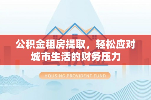 顺城公积金租房提取，轻松应对城市生活的财务压力
