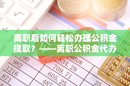 顺城离职后如何轻松办理公积金提取？——离职公积金代办提取服务详解