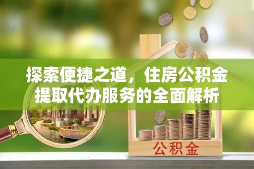 顺城探索便捷之道，住房公积金提取代办服务的全面解析