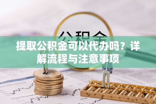 顺城提取公积金可以代办吗？详解流程与注意事项