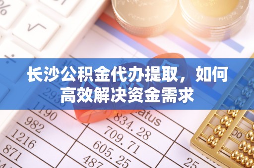 顺城长沙公积金代办提取，如何高效解决资金需求