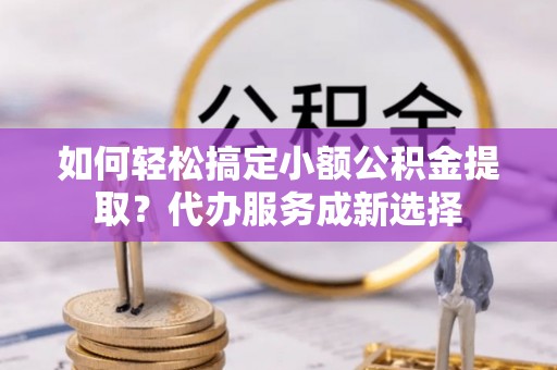 顺城如何轻松搞定小额公积金提取？代办服务成新选择