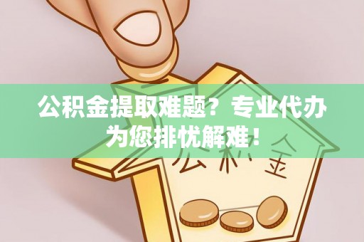 顺城公积金提取难题？专业代办为您排忧解难！