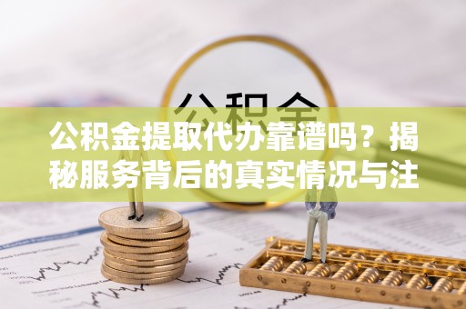 顺城公积金提取代办靠谱吗？揭秘服务背后的真实情况与注意事项