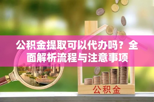 顺城公积金提取可以代办吗？全面解析流程与注意事项
