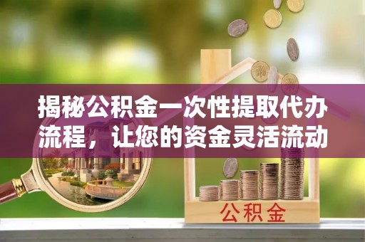 顺城揭秘公积金一次性提取代办流程，让您的资金灵活流动