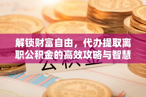 顺城解锁财富自由，代办提取离职公积金的高效攻略与智慧选择