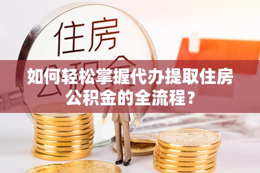 顺城如何轻松掌握代办提取住房公积金的全流程？