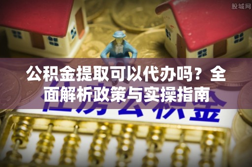 顺城公积金提取可以代办吗？全面解析政策与实操指南