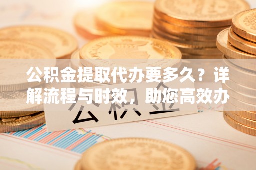 顺城公积金提取代办要多久？详解流程与时效，助您高效办理